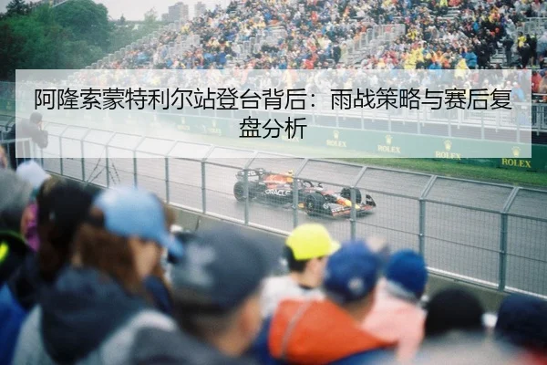 阿隆索蒙特利尔站登台背后：雨战策略与赛后复盘分析